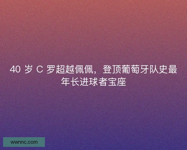 40 岁 C 罗超越佩佩，登顶葡萄牙队史最年长进球者宝座
