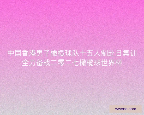 中国香港男子橄榄球队十五人制赴日集训全力备战二零二七橄榄球世界杯
