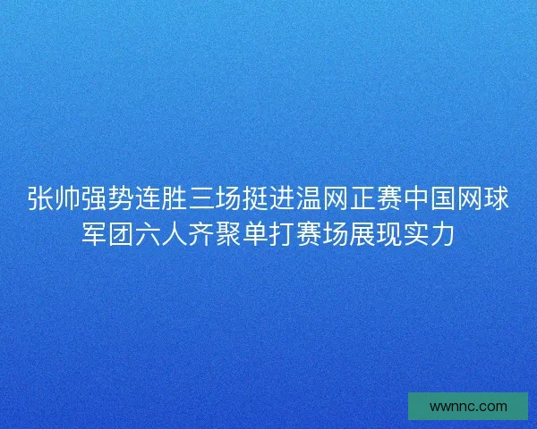 张帅强势连胜三场挺进温网正赛中国网球军团六人齐聚单打赛场展现实力