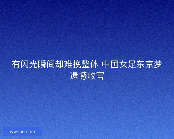 有闪光瞬间却难挽整体 中国女足东京梦遗憾收官