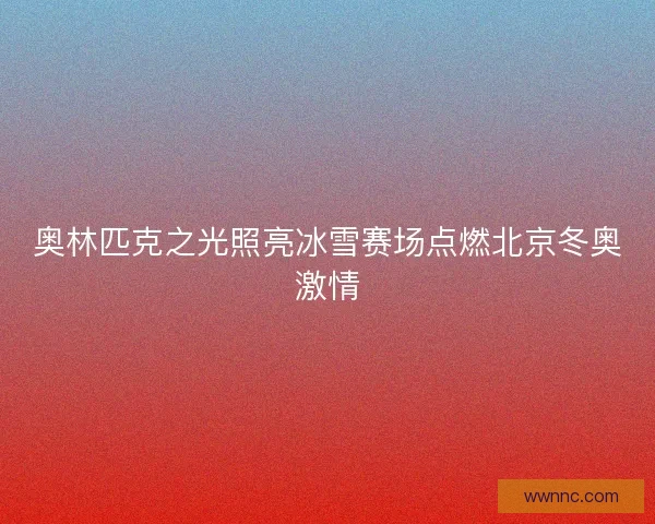 奥林匹克之光照亮冰雪赛场点燃北京冬奥激情