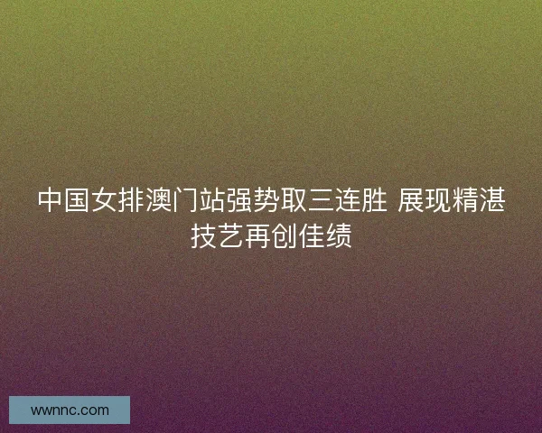 中国女排澳门站强势取三连胜 展现精湛技艺再创佳绩