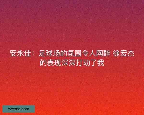安永佳：足球场的氛围令人陶醉 徐宏杰的表现深深打动了我