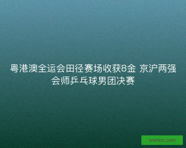 粤港澳全运会田径赛场收获8金 京沪两强会师乒乓球男团决赛