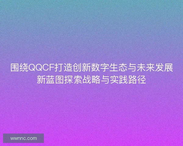 围绕QQCF打造创新数字生态与未来发展新蓝图探索战略与实践路径