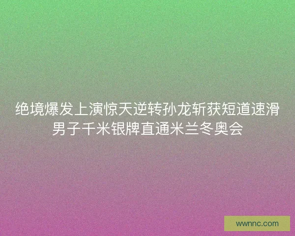 绝境爆发上演惊天逆转孙龙斩获短道速滑男子千米银牌直通米兰冬奥会