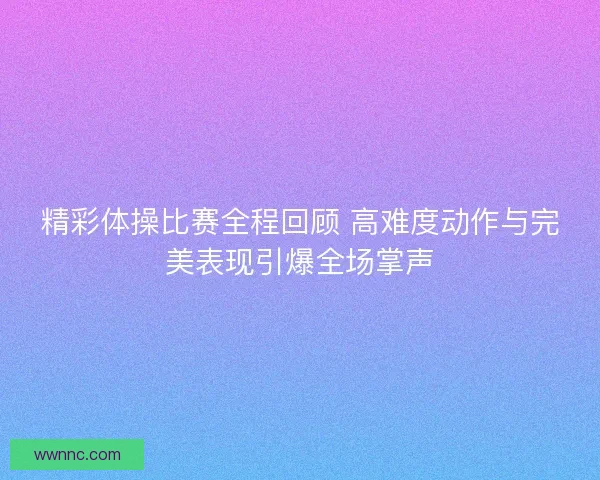 精彩体操比赛全程回顾 高难度动作与完美表现引爆全场掌声