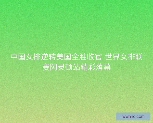 中国女排逆转美国全胜收官 世界女排联赛阿灵顿站精彩落幕