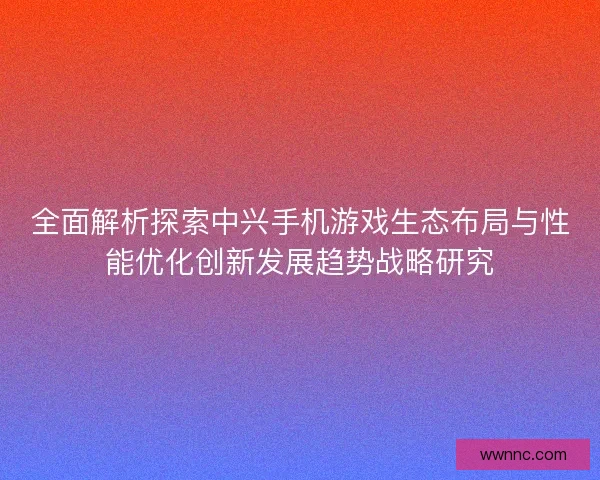 全面解析探索中兴手机游戏生态布局与性能优化创新发展趋势战略研究