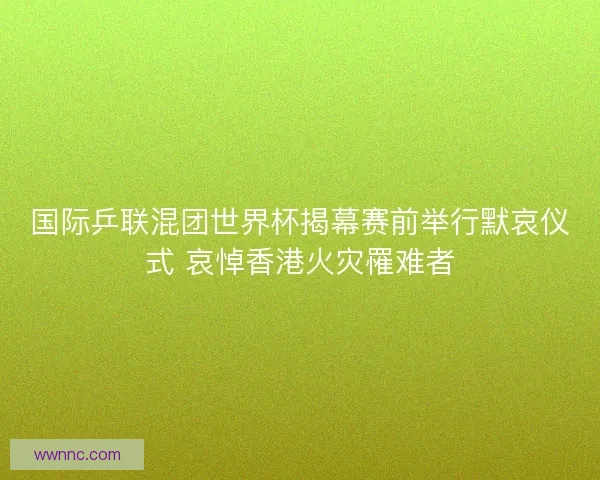 国际乒联混团世界杯揭幕赛前举行默哀仪式 哀悼香港火灾罹难者