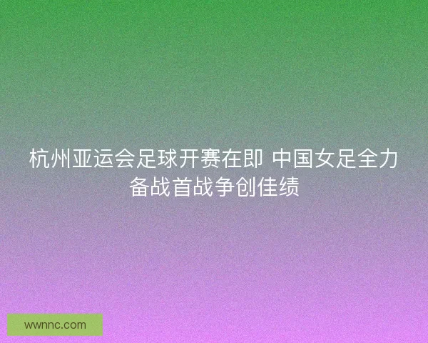 杭州亚运会足球开赛在即 中国女足全力备战首战争创佳绩 杭州亚运会足球开赛在即 中国女足全力备战首战争创佳绩