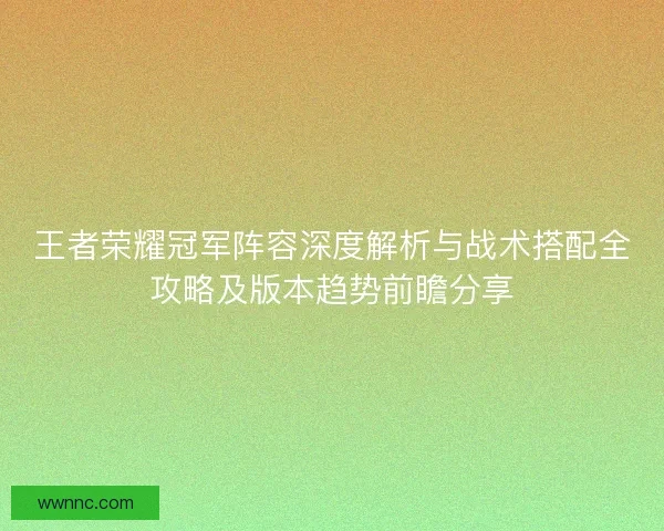 王者荣耀冠军阵容深度解析与战术搭配全攻略及版本趋势前瞻分享